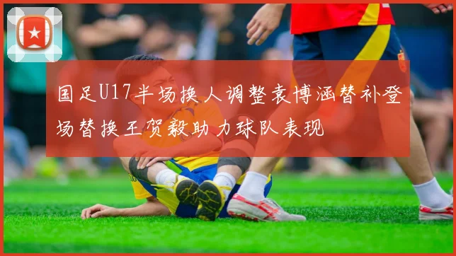 国足U17半场换人调整袁博涵替补登场替换王贺毅助力球队表现