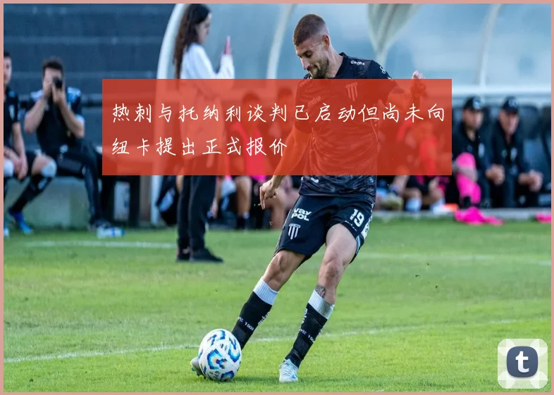 热刺与托纳利谈判已启动但尚未向纽卡提出正式报价