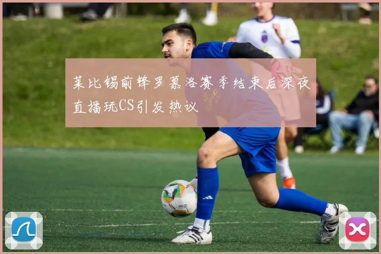 莱比锡前锋罗慕洛赛季结束后深夜直播玩CS引发热议
