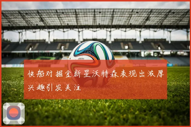 快船对掘金新星沃特森表现出浓厚兴趣引发关注