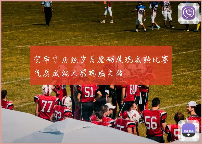 贺希宁历经岁月磨砺展现成熟比赛气质成就大器晚成之路