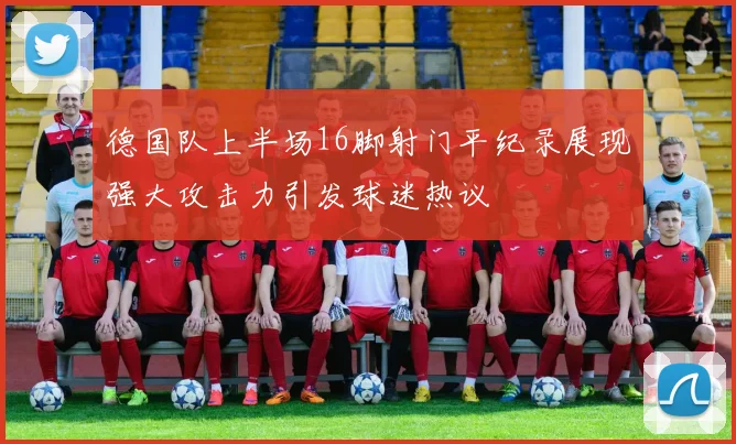 德国队上半场16脚射门平纪录展现强大攻击力引发球迷热议