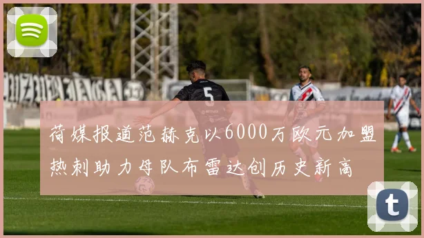 荷媒报道范赫克以6000万欧元加盟热刺助力母队布雷达创历史新高