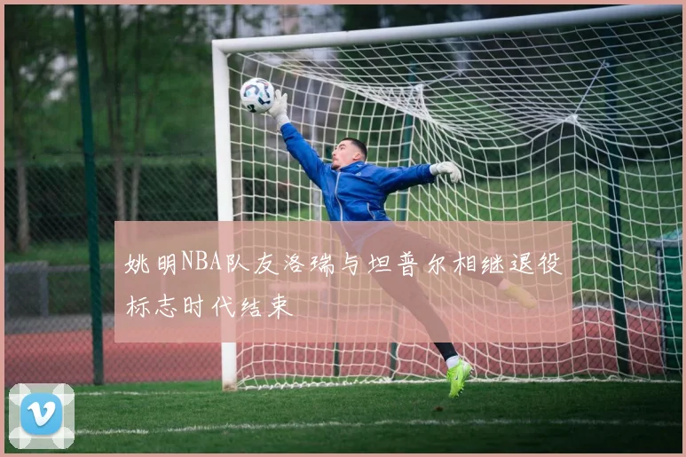 姚明NBA队友洛瑞与坦普尔相继退役标志时代结束