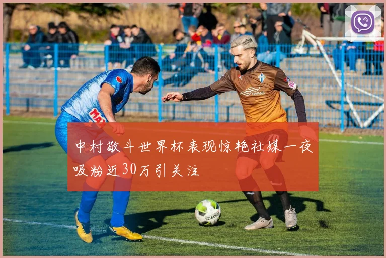 中村敬斗世界杯表现惊艳社媒一夜吸粉近30万引关注