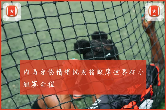内马尔伤情堪忧或将缺席世界杯小组赛全程