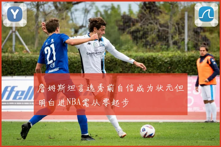 詹姆斯坦言选秀前自信成为状元但明白进NBA需从零起步