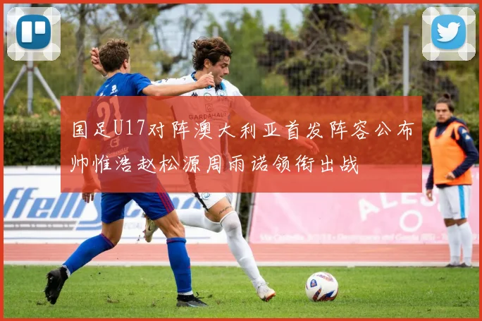 国足U17对阵澳大利亚首发阵容公布帅惟浩赵松源周雨诺领衔出战