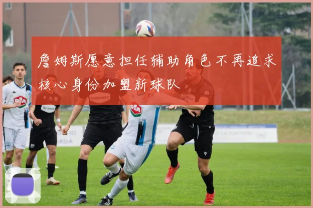 詹姆斯愿意担任辅助角色不再追求核心身份加盟新球队