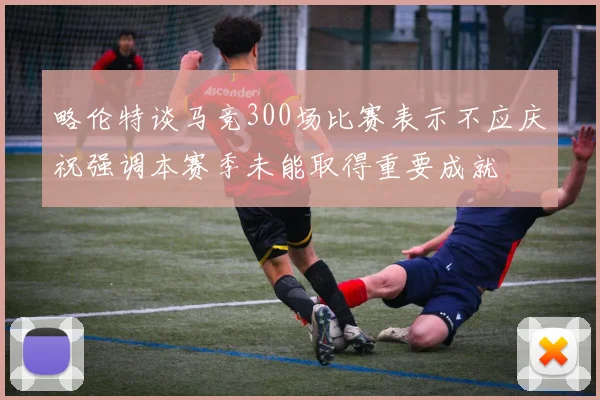 略伦特谈马竞300场比赛表示不应庆祝强调本赛季未能取得重要成就