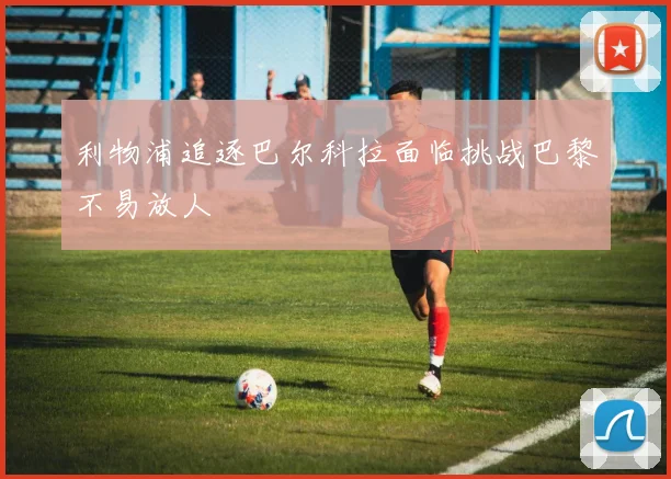 利物浦追逐巴尔科拉面临挑战巴黎不易放人