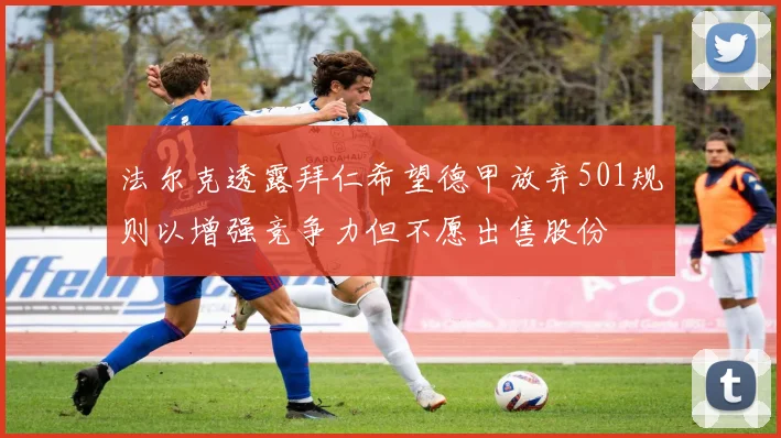 法尔克透露拜仁希望德甲放弃501规则以增强竞争力但不愿出售股份