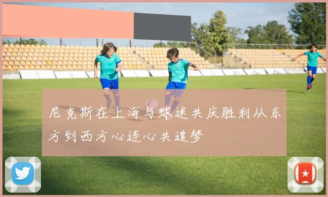 尼克斯在上海与球迷共庆胜利从东方到西方心连心共追梦