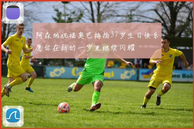 阿森纳祝福奥巴梅扬37岁生日快乐愿你在新的一岁里继续闪耀