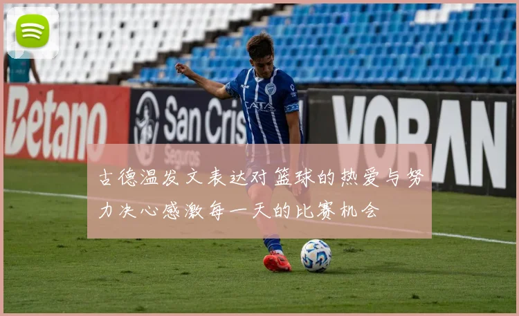 古德温发文表达对篮球的热爱与努力决心感激每一天的比赛机会