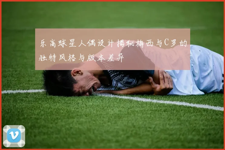 乐高球星人偶设计揭秘梅西与C罗的独特风格与版本差异