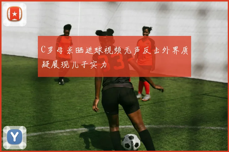 C罗母亲晒进球视频无声反击外界质疑展现儿子实力