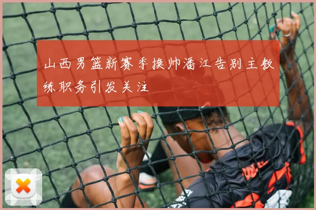 山西男篮新赛季换帅潘江告别主教练职务引发关注