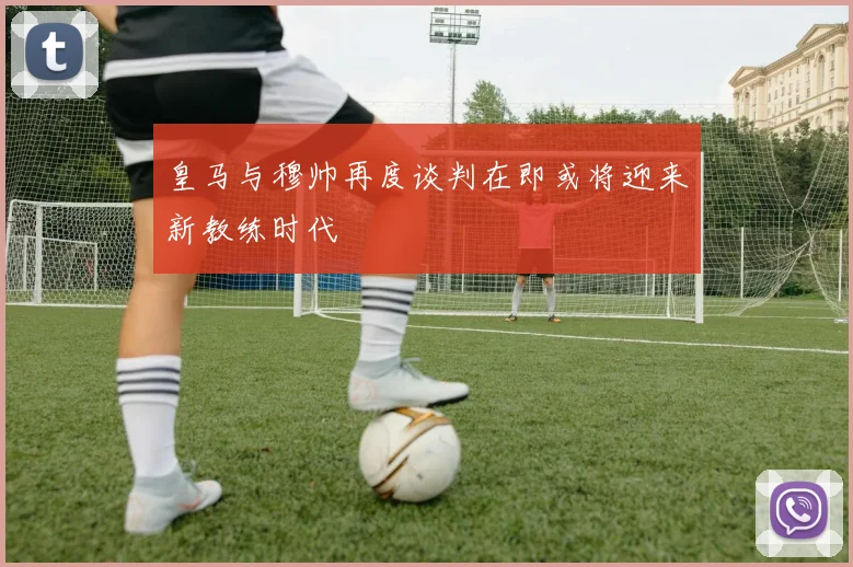 皇马与穆帅再度谈判在即或将迎来新教练时代